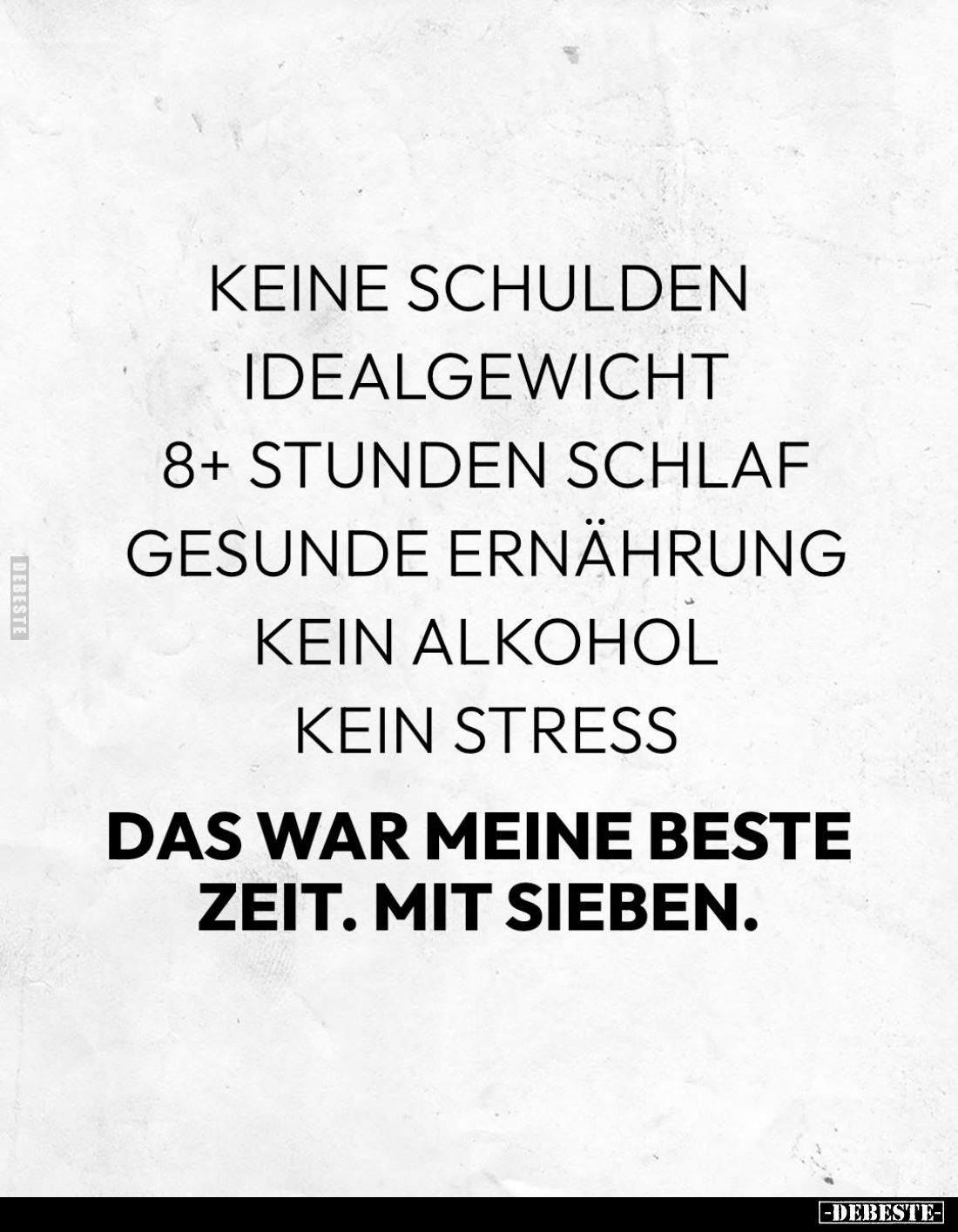 Keine Schulden;
Idealgewicht; 8+ Stunden Schlaf; gesunde Ernährung; kein Alkohol; kein Stress. -
Das war meine beste Zeit. ...