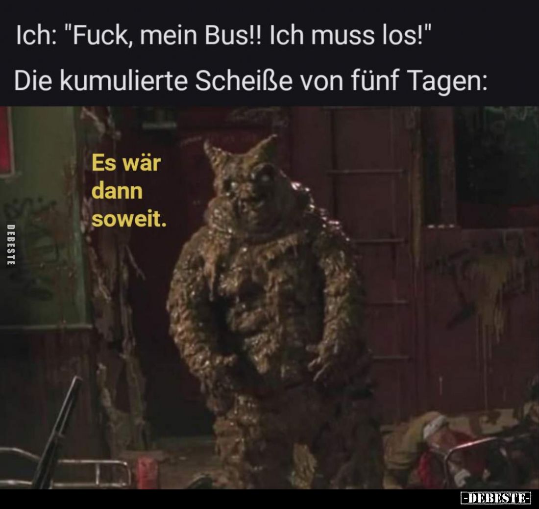 Ich: "F*uck, mein Bus!! Ich muss los!"

Die kumulierte Schei*ße von fünf Tagen:

Es wär dann soweit.
