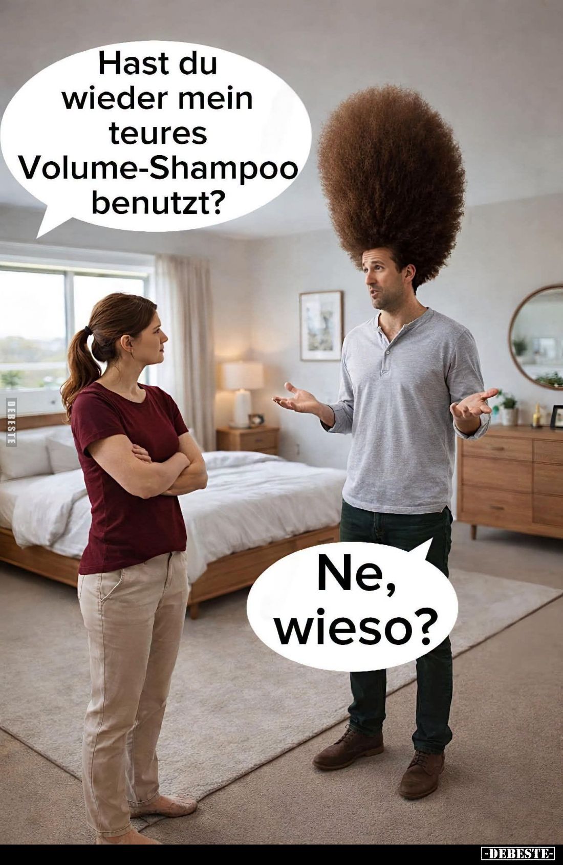 Hast du wieder mein teures Volume-Shampoo benutzt? -
Ne, wieso?