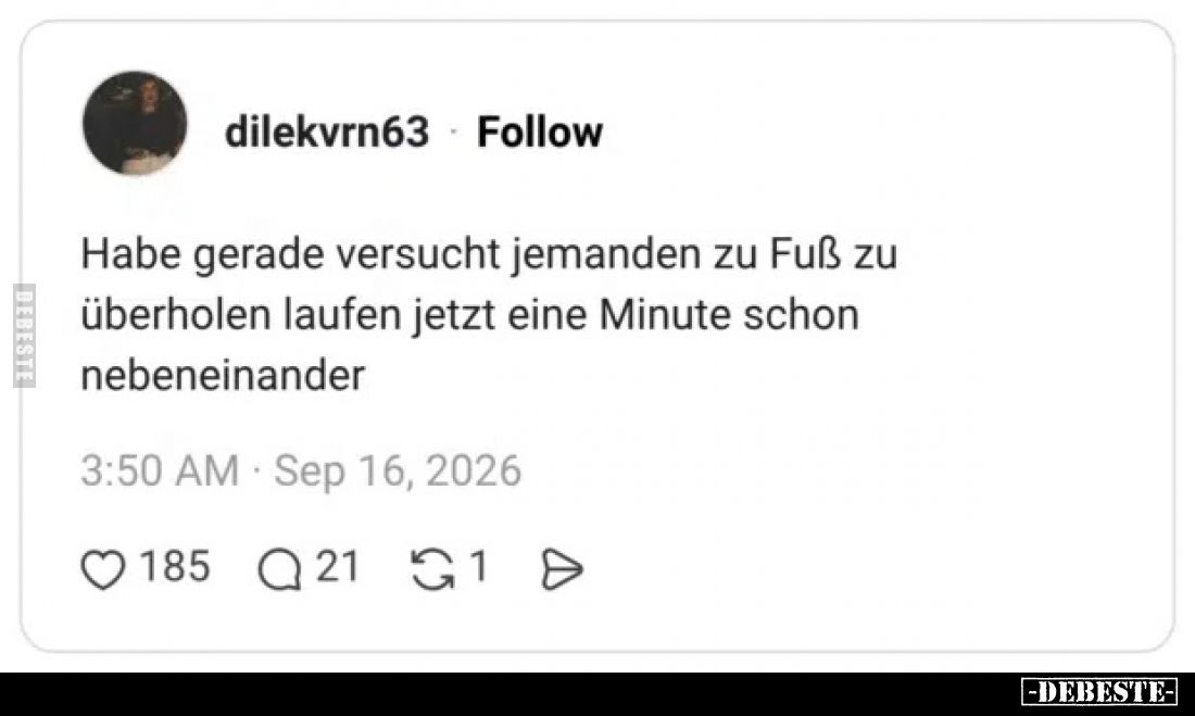 Habe gerade versucht jemanden zu Fuß zu überholen
laufen jetzt eine Minute schon nebeneinander