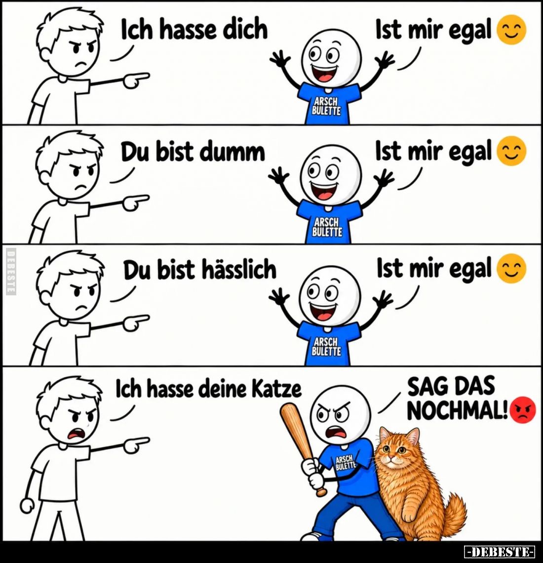 Ich hasse dich. -
Ist mir egal. -
Du bist dumm. -
Ist mir egal. -
Du bist hässlich. -
Ist mir egal. -
Ich hasse deine K...