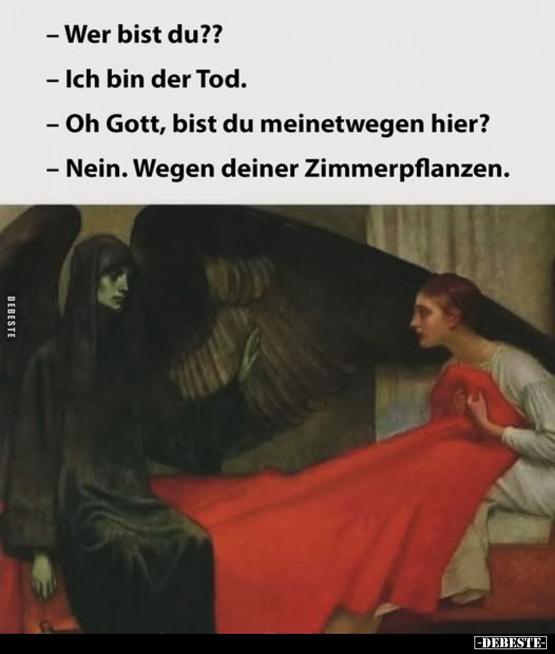 Wer bist du?? 
- Ich bin der Tod.
- Oh Gott, bist du meinetwegen hier?
- Nein. Wegen deiner Zimmerpflanzen.