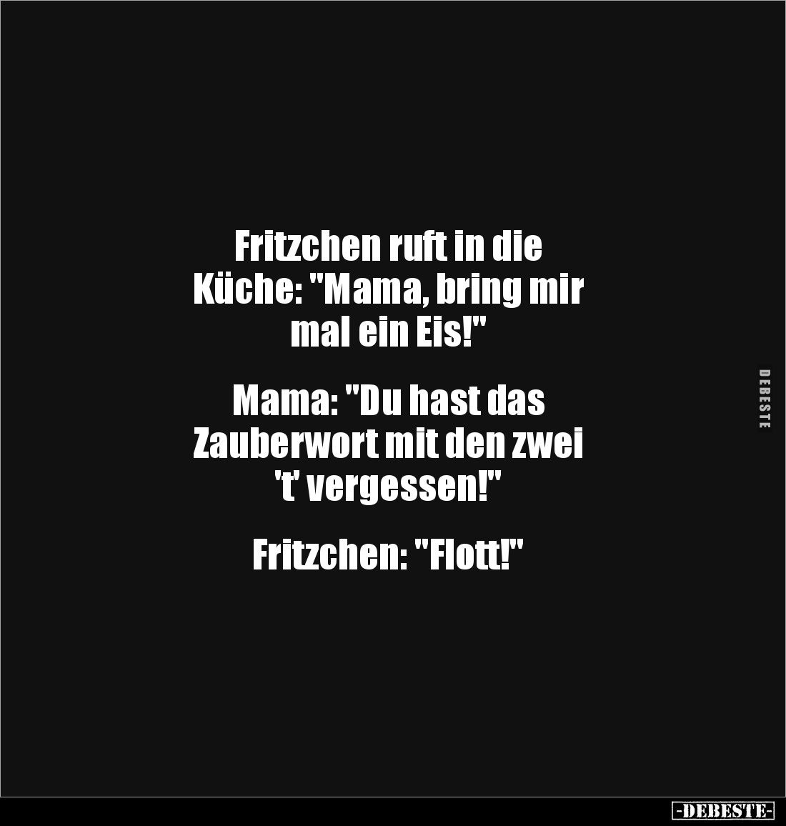 Fritzchen ruft in die 
Küche: "Mama, bring mir 
mal ein Eis!"


Mama: "Du hast das 
Zauberwort mit den z...