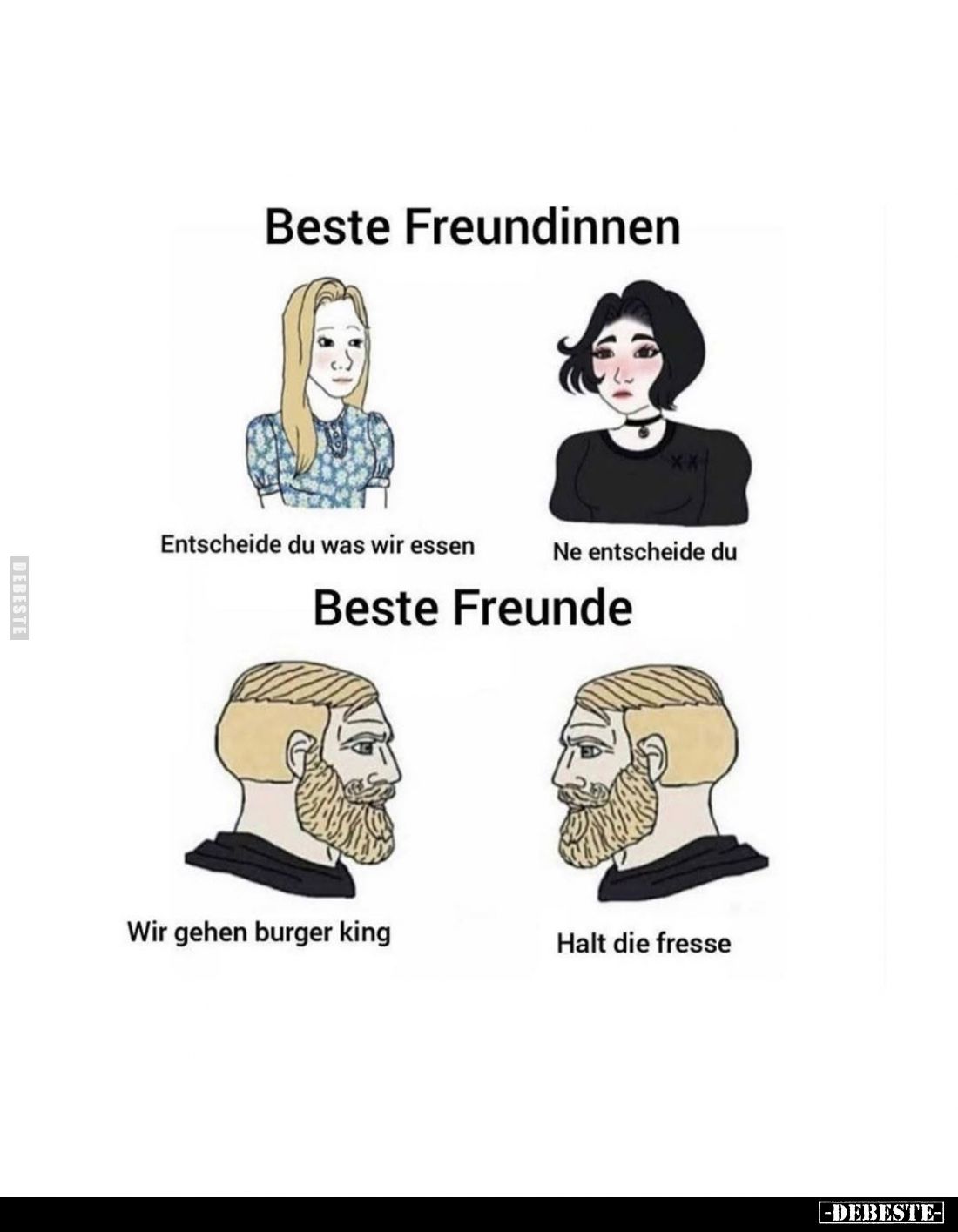 Beste Freundinnen:
Entscheide du was wir essen. -
Ne entscheide du. -
Beste Freunde:
Wir gehen Burger King. -
Halt die F...