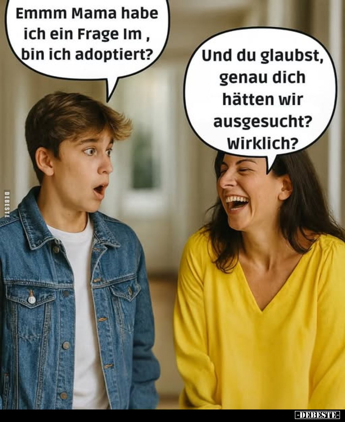 Emmm Mama habe ich ein Frage Im, bin ich adoptiert? -
Und du glaubst, genau dich hätten wir ausgesucht? Wirklich?