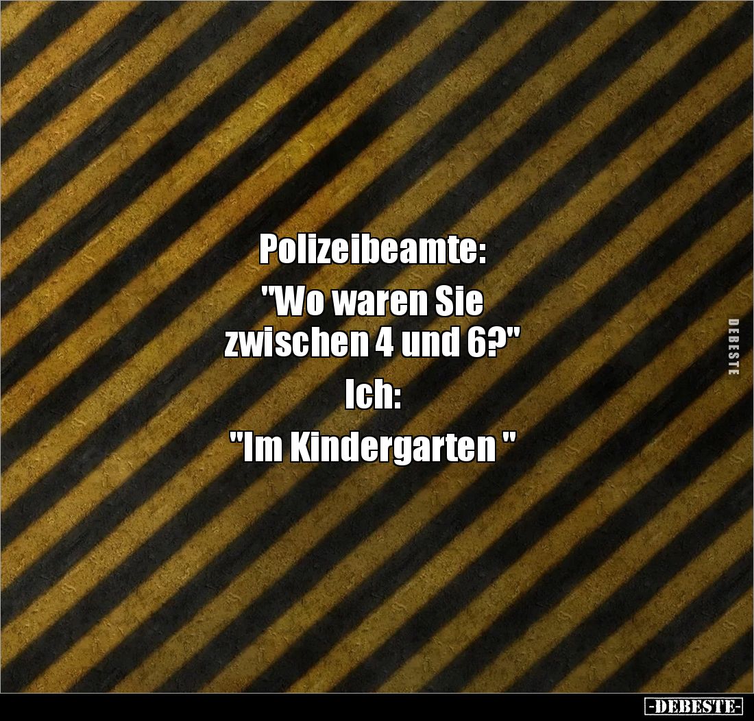 Polizeibeamte: 

"Wo waren Sie 
zwischen 4 und 6?" 

Ich: 

"Im Kindergarten "
