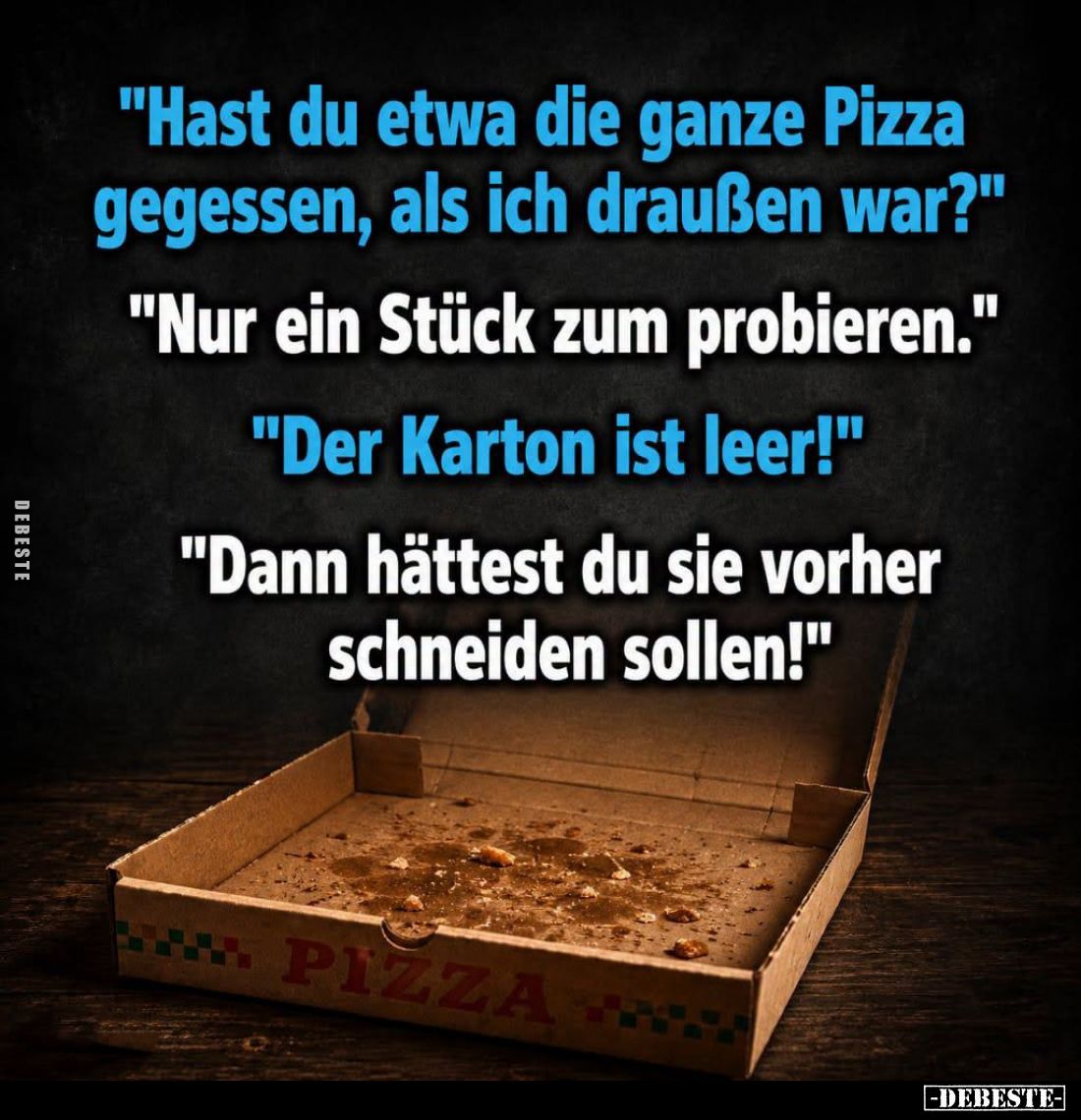"Hast du etwa die ganze Pizza gegessen, als ich draußen war?"
-
"Nur ein Stück zum probieren."
-
&quo...