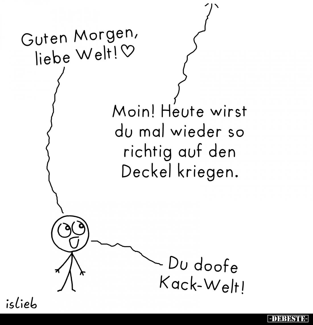 Guten Morgen, liebe Welt!
-
Moin! Heute wirst du mal wieder so richtig auf den Deckel kriegen.
-
Du doofe Kack-Welt!