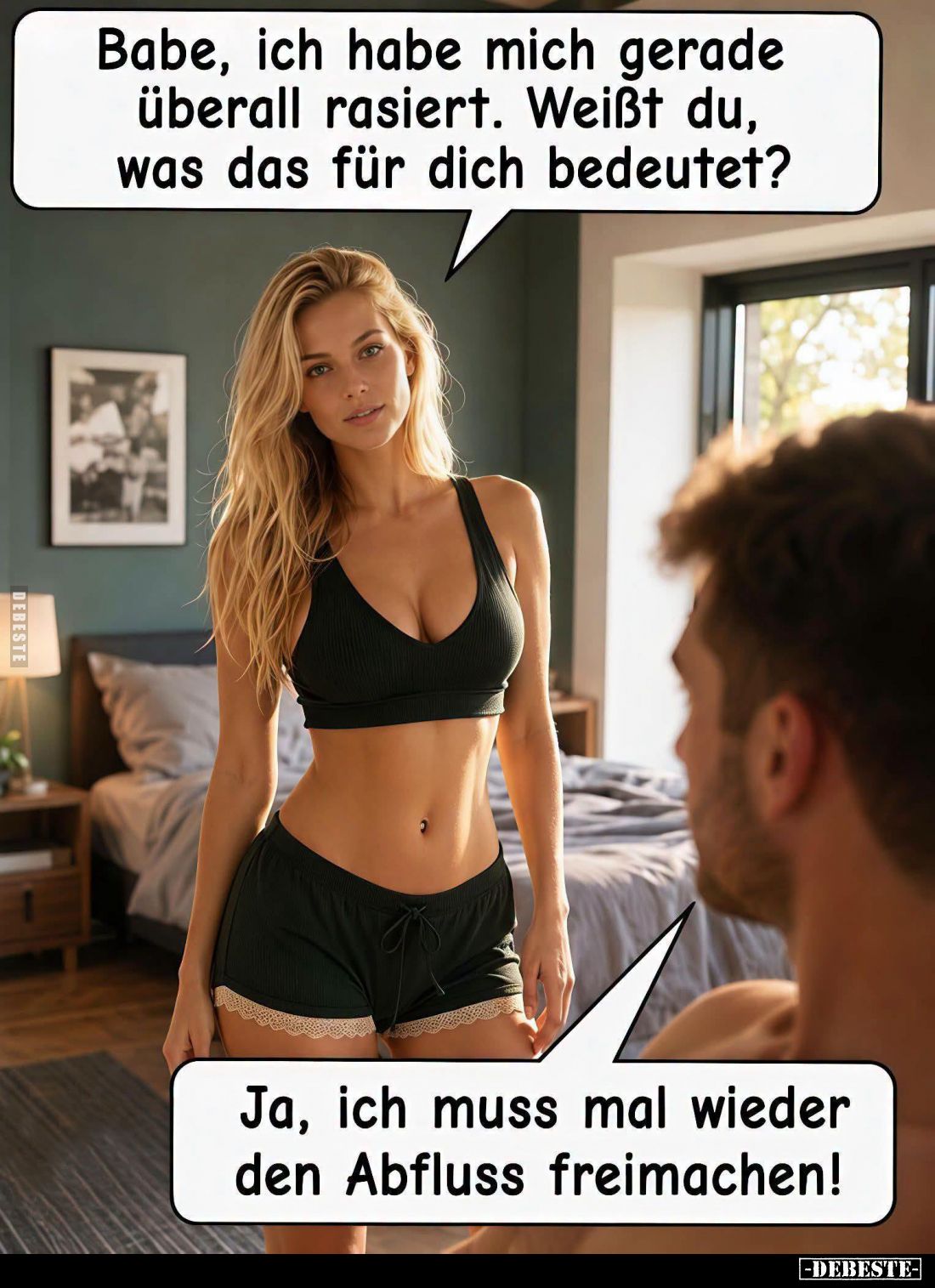 Babe, ich habe mich gerade überall rasiert. Weißt du, was das für dich bedeutet? -
Ja, ich muss mal wieder den Abfluss freim...