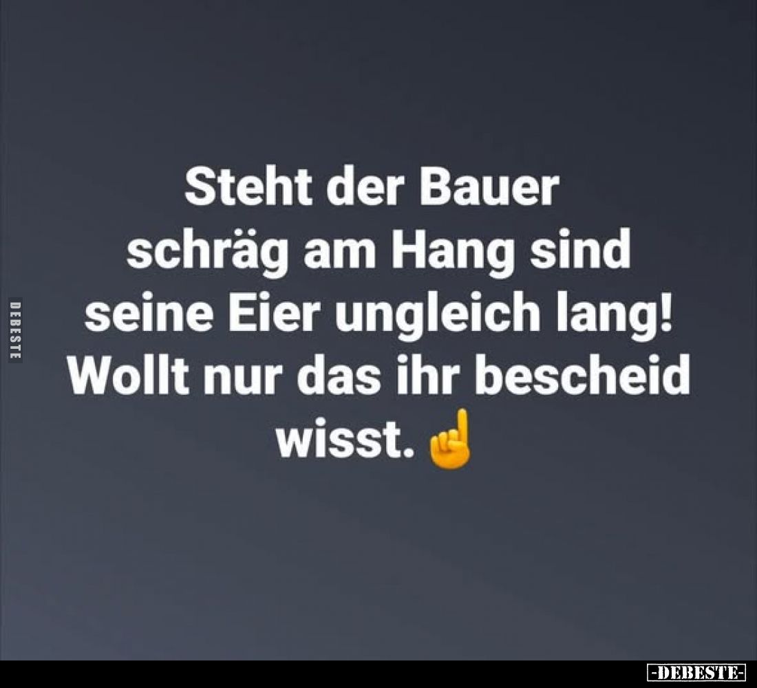 Steht der Bauer schräg am Hang sind seine Eier ungleich lang! Wollt nur das ihr bescheid wisst.