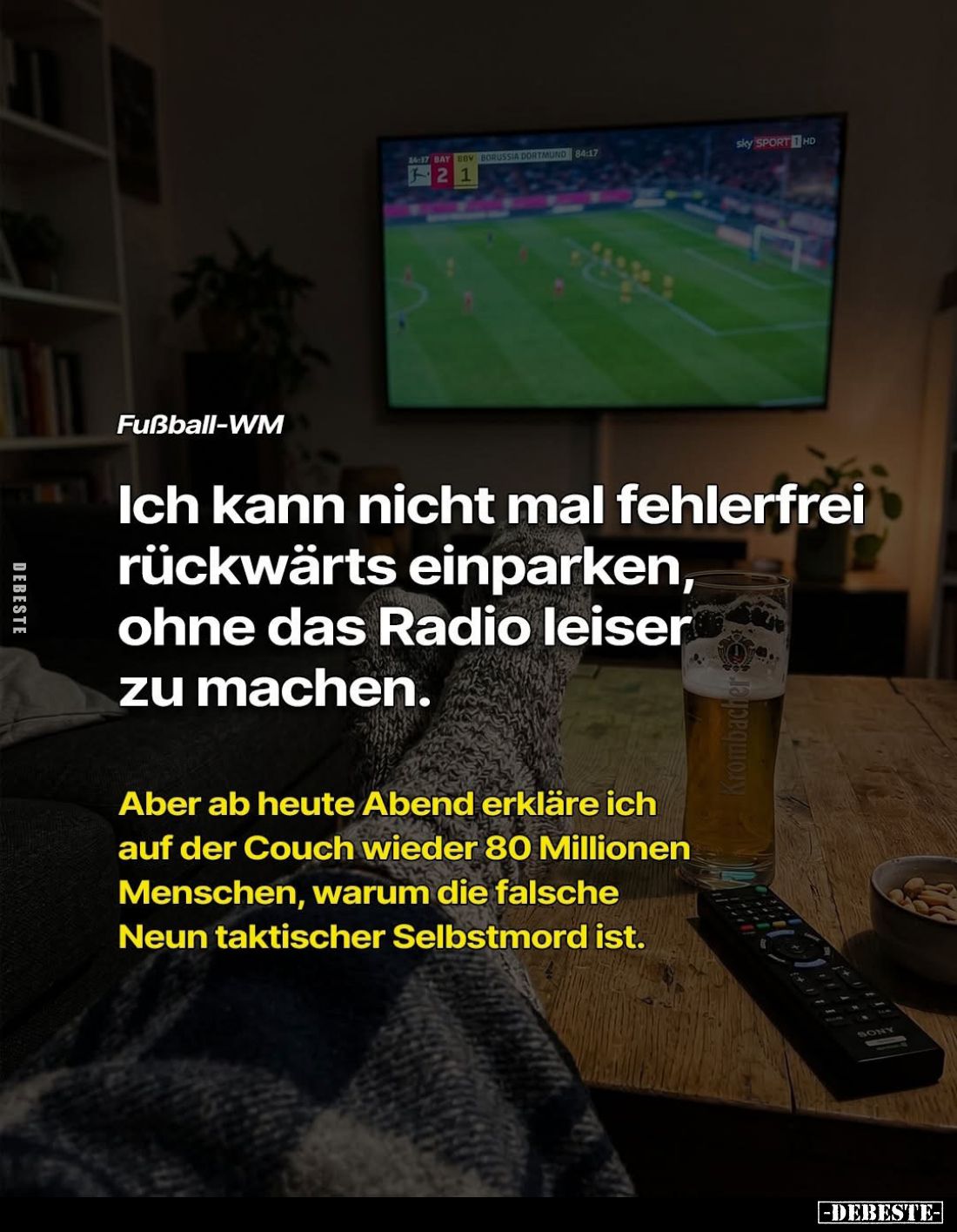 Fußball-WM.
Ich kann nicht mal fehlerfrei rückwärts einparken, ohne das Radio leiser zu machen.
Aber ab heute Abend erkläre...