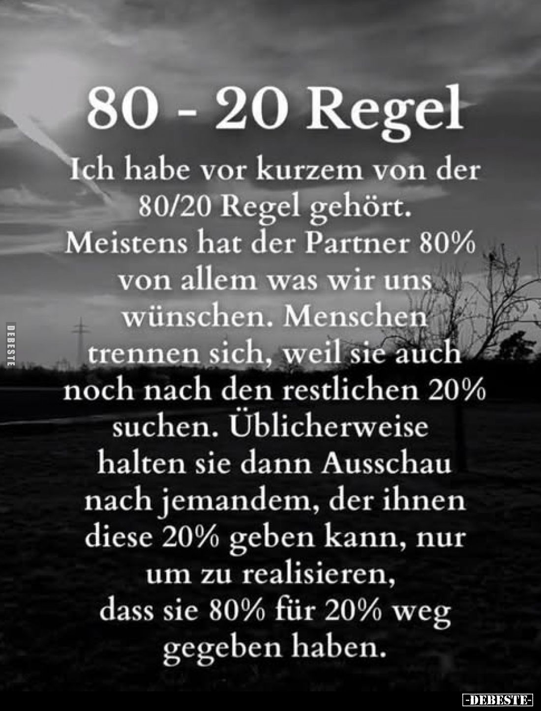 80 - 20 Regel.
Ich habe vor kurzem von der 80/20 Regel gehört. Meistens hat der Partner 80% von allem was wir uns wünschen. ...