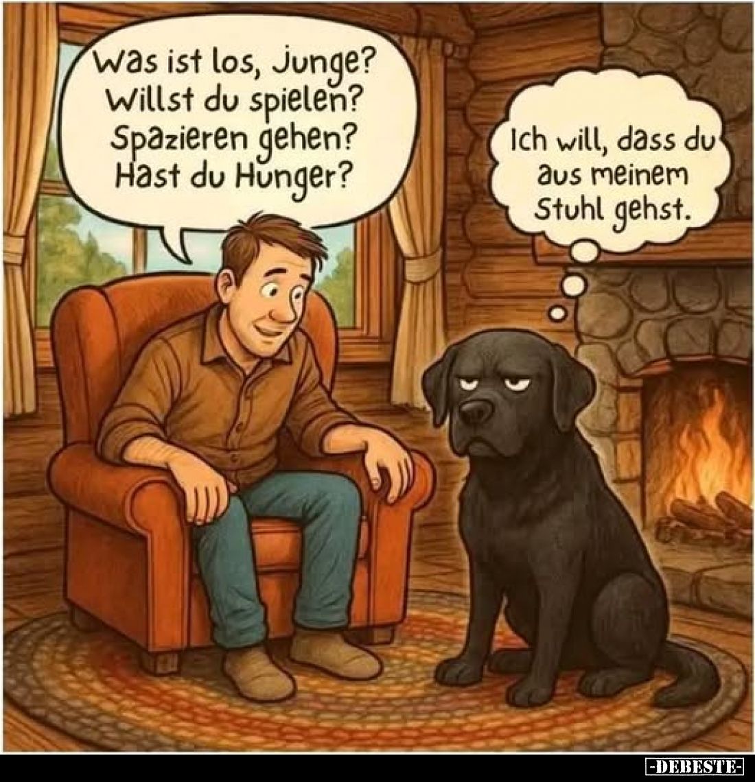 Was ist los, Junge?
Willst du spielen? Spazieren gehen?
Hast du Hunger?
Ich will, dass du aus meinem Stuhl gehst.