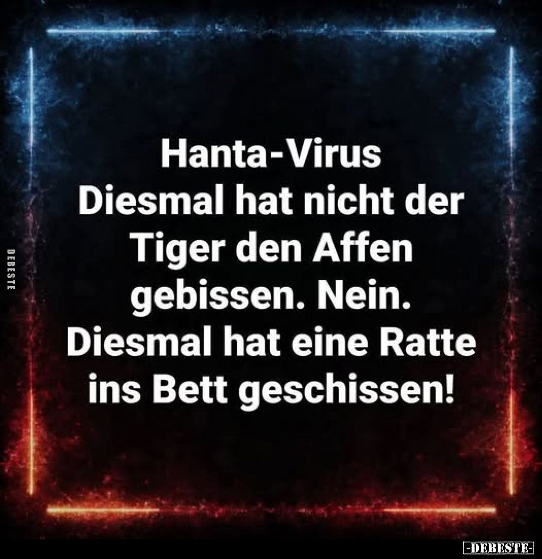 Hanta-Virus 
-
Diesmal hat nicht der Tiger den Affen gebissen. Nein. Diesmal hat eine Ratte ins Bett geschissen!