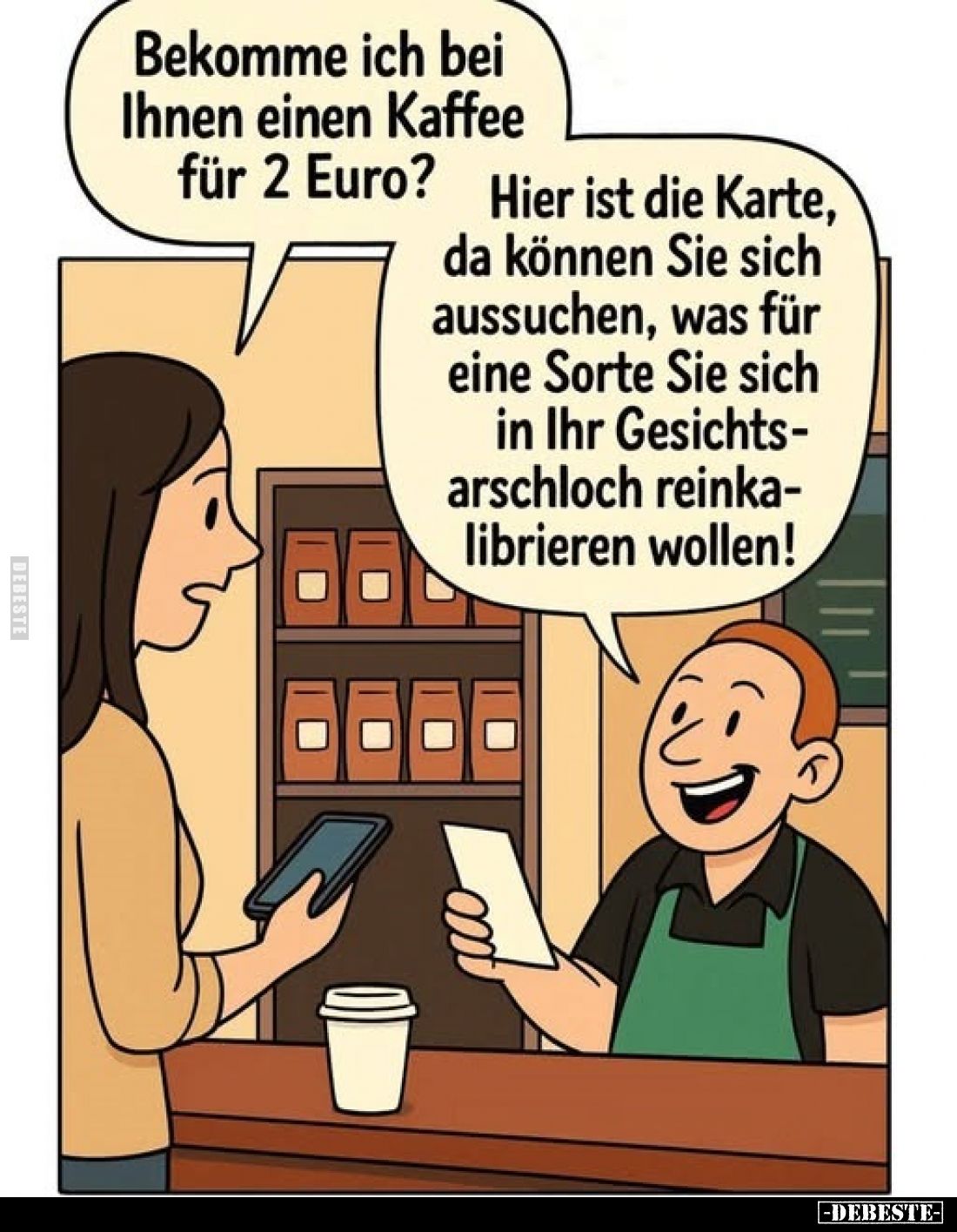 Bekomme ich bei Ihnen einen Kaffee für 2 Euro?
-
Hier ist die Karte, da können Sie sich aussuchen, was für eine Sorte Sie s...
