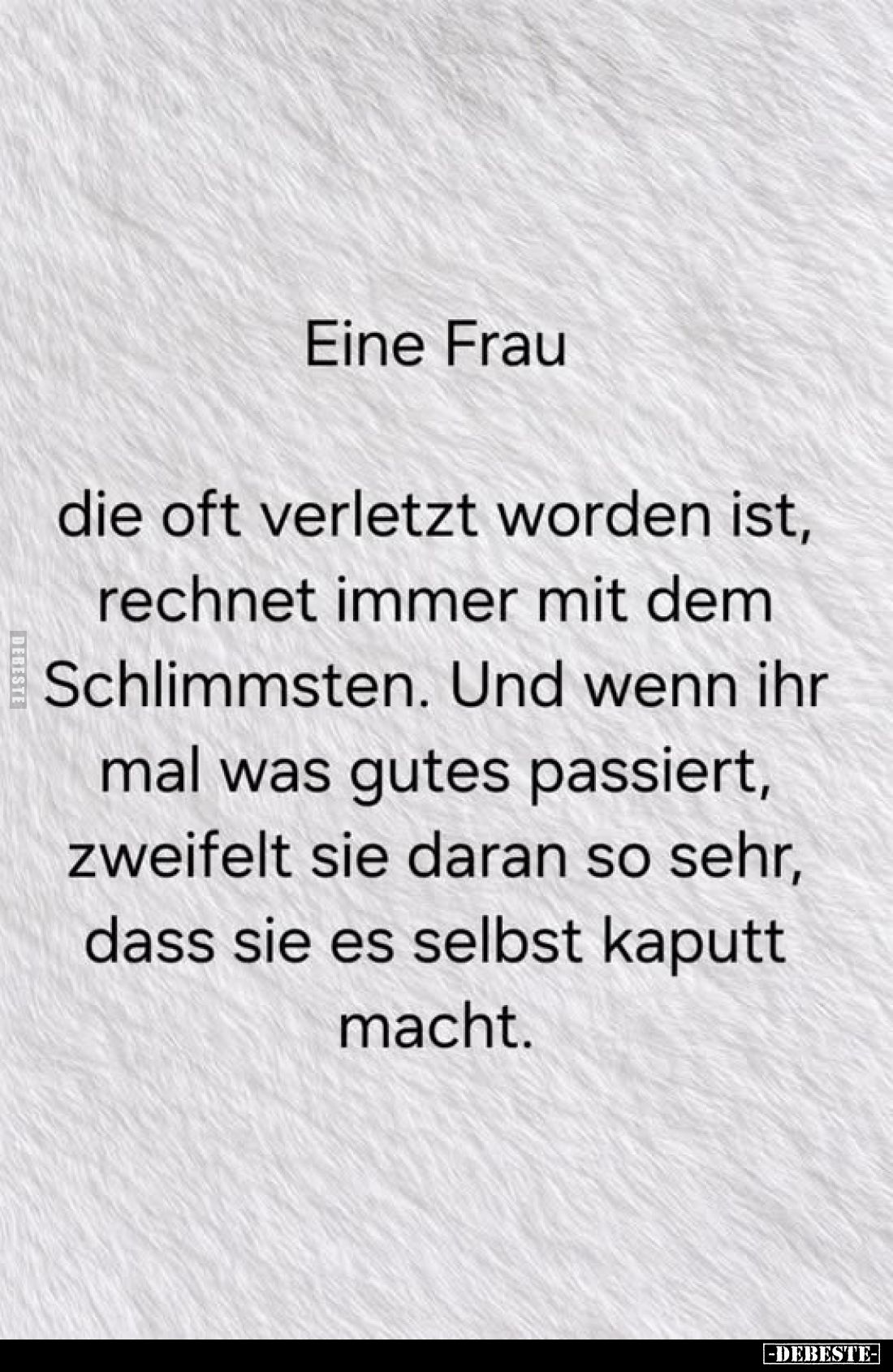 Eine Frau
die oft verletzt worden ist, rechnet immer mit dem Schlimmsten. Und wenn ihr mal was gutes passiert, zweifelt sie ...