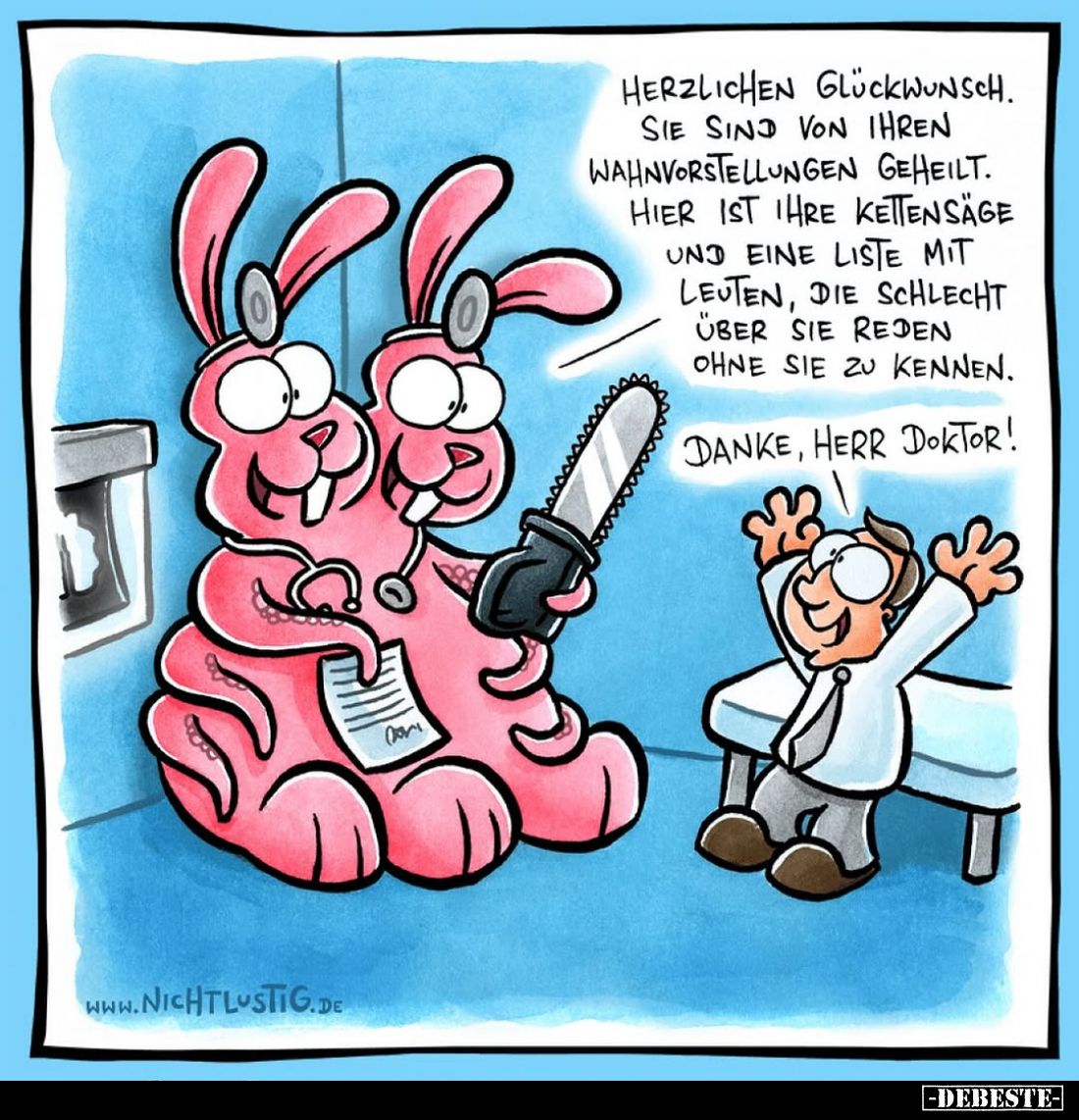 Herzlichen Glückwunsch. Sie sind von ihren Wahnvorstellungen geheilt.
Hier ist ihre Kettensäge und eine Liste mit Leuten, di...