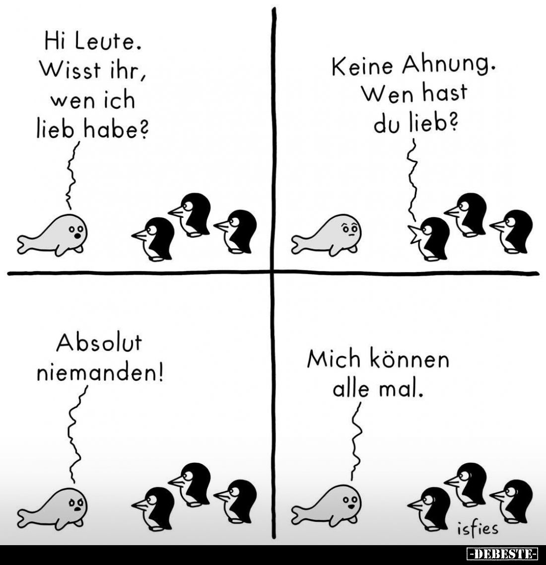 Hi Leute.
Wisst ihr, wen ich lieb habe?
-
Keine Ahnung.
Wen hast du lieb?
-
Absolut niemanden!
-
Mich können alle mal...