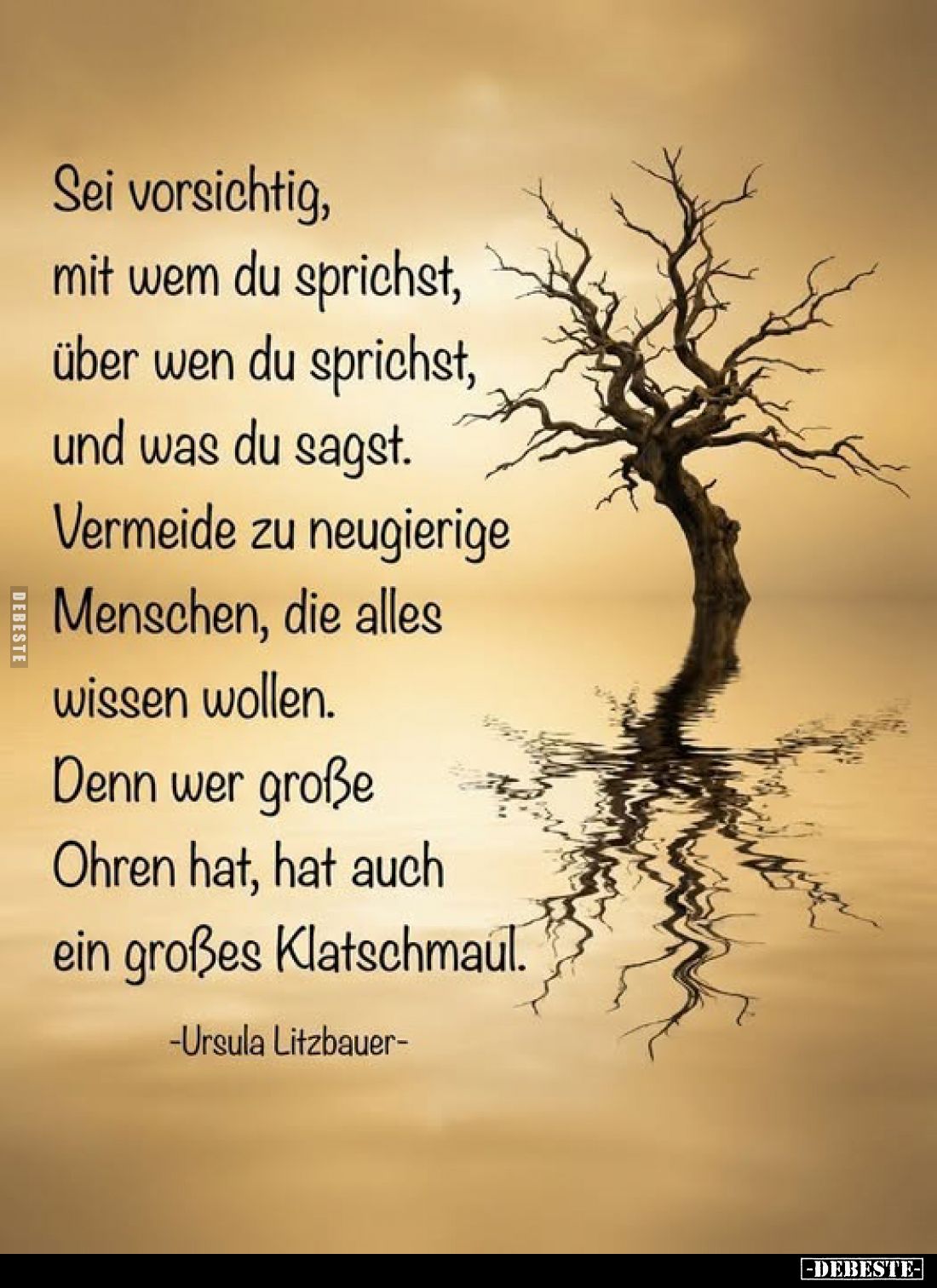 Sei vorsichtig,
mit wem du sprichst,
über wen du sprichst,
und was du sagst.

Vermeide zu neugierige
Menschen, die alle...