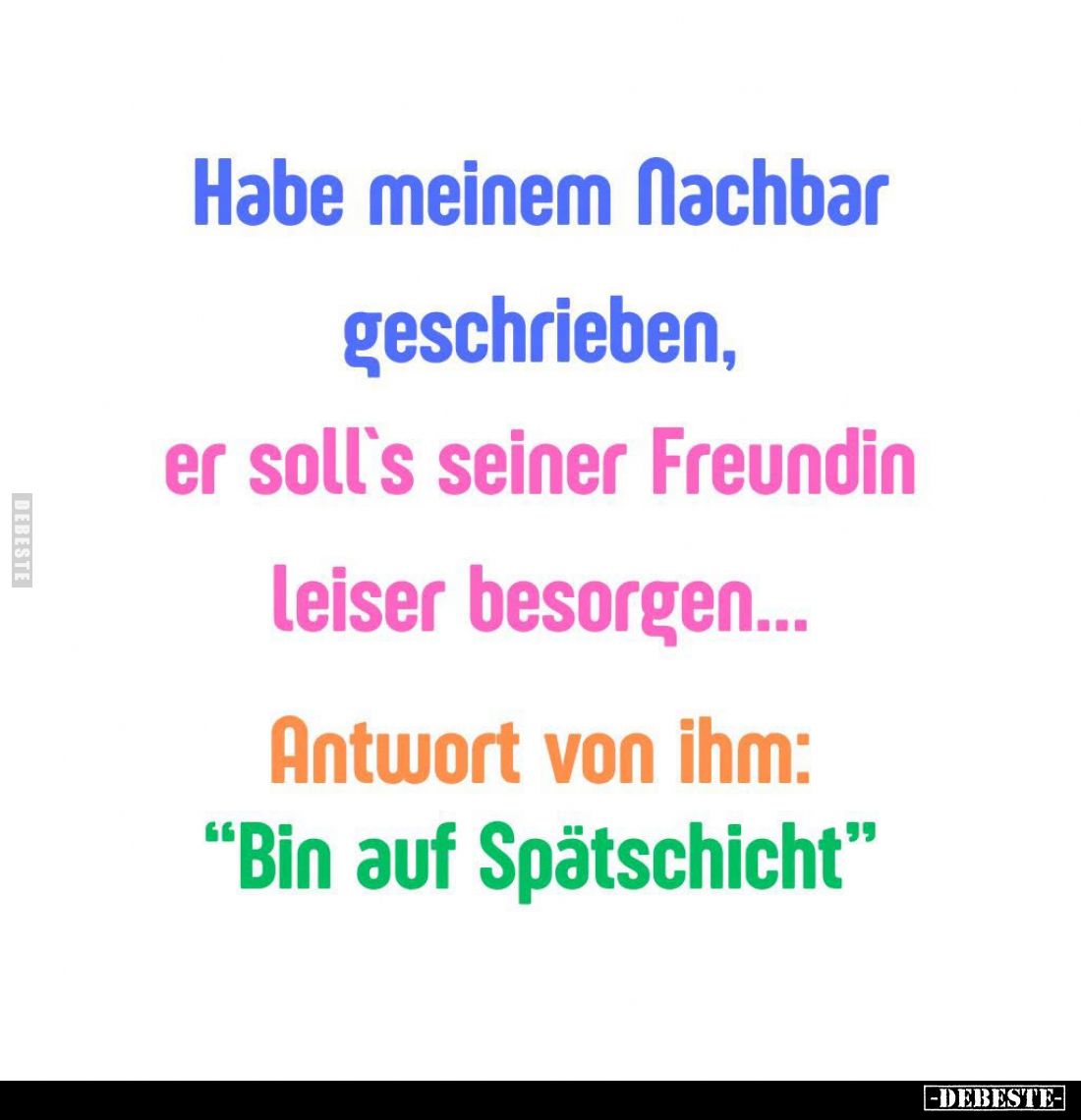 Habe meinem Nachbar geschrieben, er soll's seiner Freundin leiser besorgen... Antwort von ihm: "Bin auf Spätschicht"...