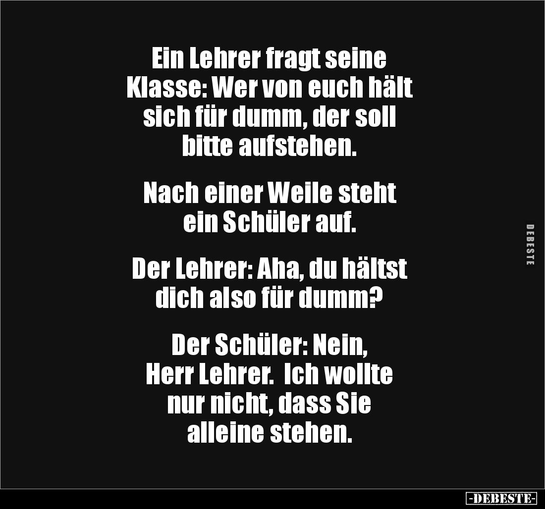 Ein Lehrer fragt seine 
Klasse: Wer von euch hält 
sich für dumm, der soll 
bitte aufstehen.


Nach einer Weile steht 
...