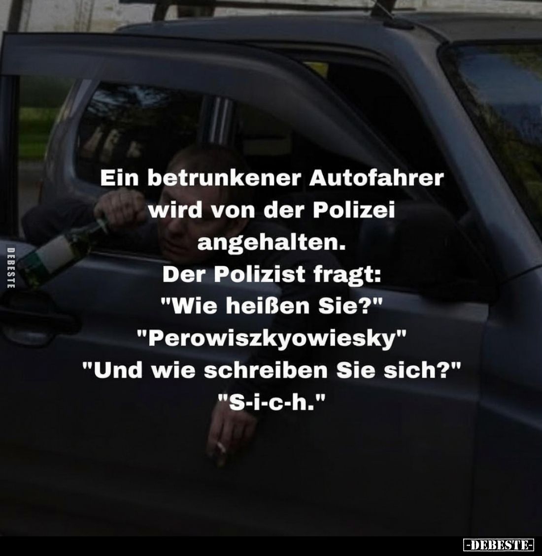 Ein betrunkener Autofahrer wird von der Polizei angehalten.
Der Polizist fragt:
"Wie heißen Sie?"
"Perowisz...