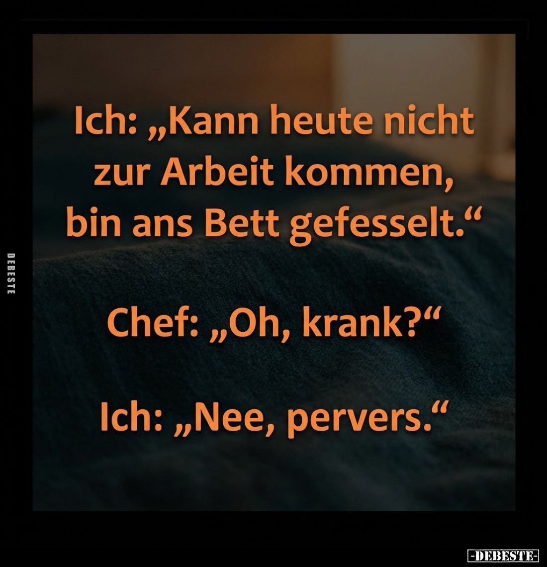 Ich: "Kann heute nicht zur Arbeit kommen, bin ans Bett gefesselt." -
Chef: "Oh, krank?" -
Ich: "Ne...