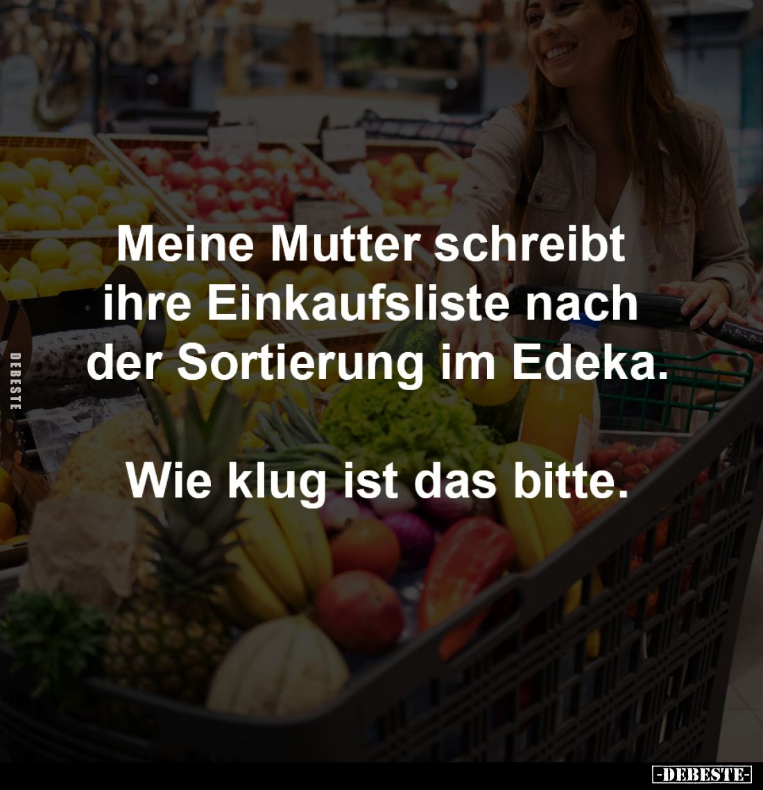 Meine Mutter schreibt 
ihre Einkaufsliste nach 
der Sortierung im Edeka.

Wie klug ist das bitte.