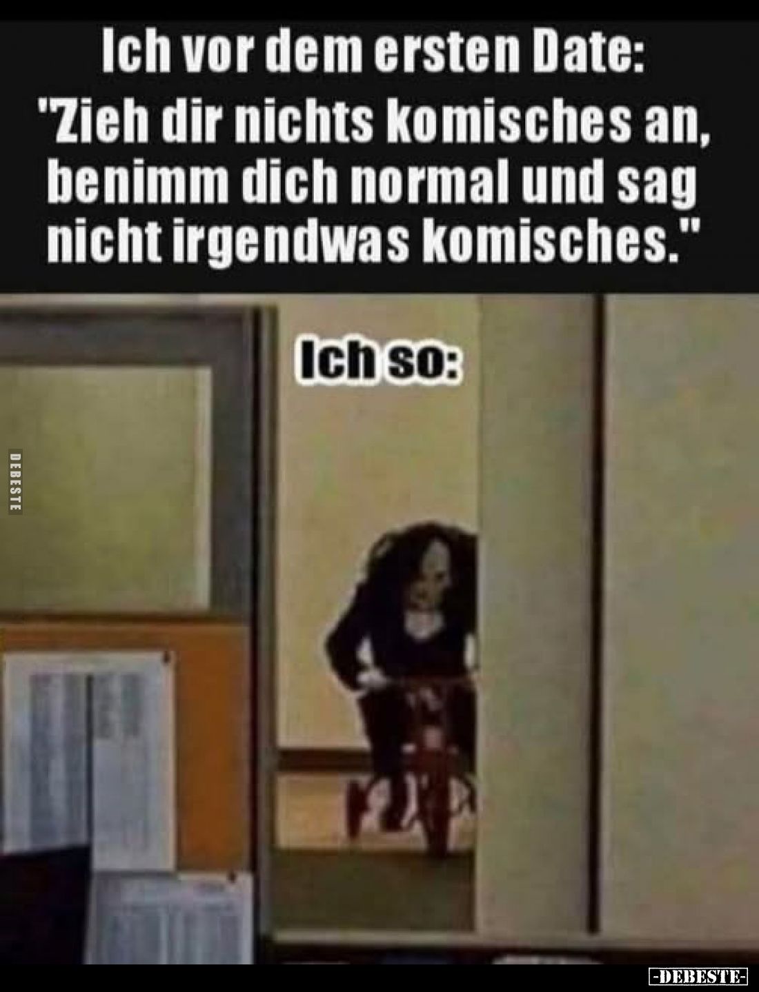 Ich vor dem ersten Date:
'Zieh dir nichts komisches an, benimm dich normal und sag nicht irgendwas komisches."
Ich so: