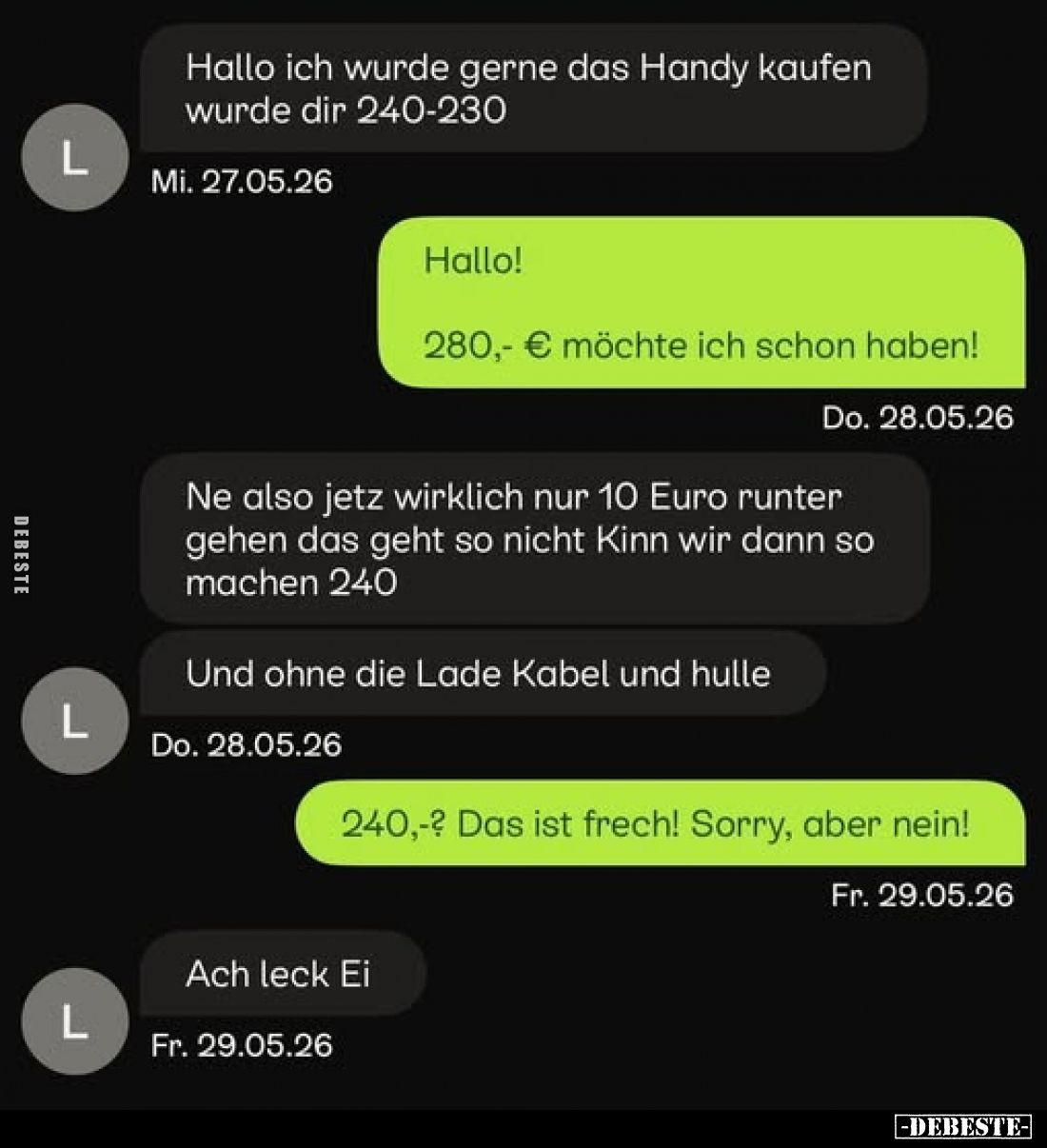 Hallo ich würde gerne das Handy kaufen wurde dir 240-230
-
Hallo! 280,- € möchte ich schon haben!
-
Ne also jetz wirklich...