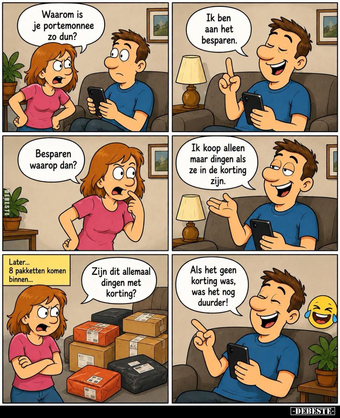Waarom is je portemonnee zo dun?
-
Ik ben aan het besparen.
-
Besparen waarop dan?
-
Ik koop alleen maar dingen als ze ...