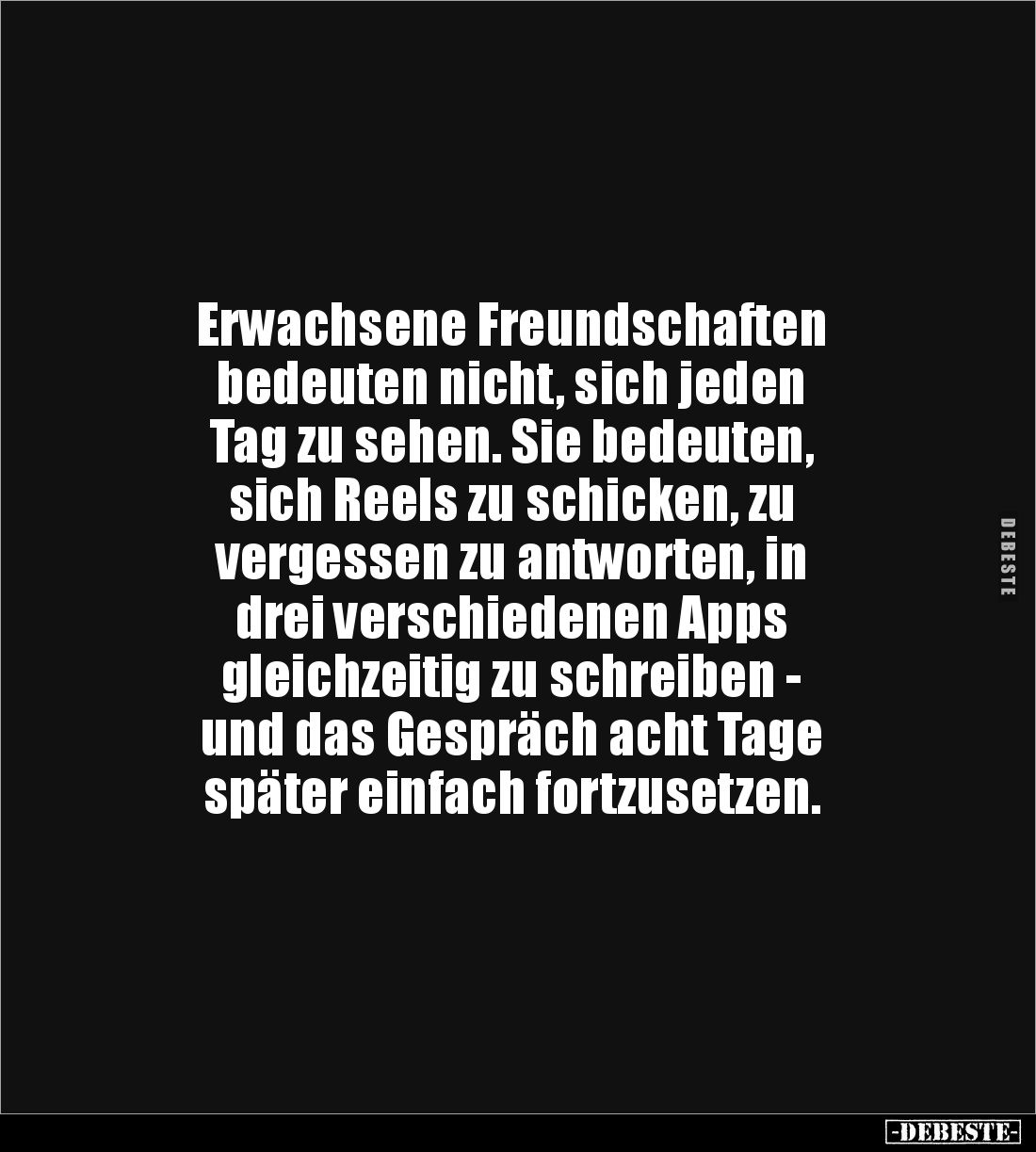 Erwachsene Freundschaften 
bedeuten nicht, sich jeden 
Tag zu sehen. Sie bedeuten, 
sich Reels zu schicken, zu 
vergessen...