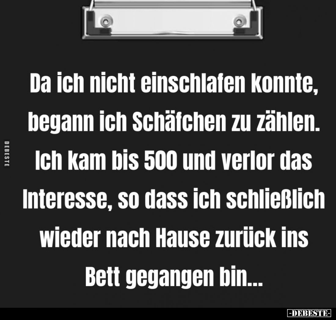 Da ich nicht einschlafen konnte, begann ich Schäfchen zu zählen.
Ich kam bis 500 und verlor das Interesse, so dass ich schli...