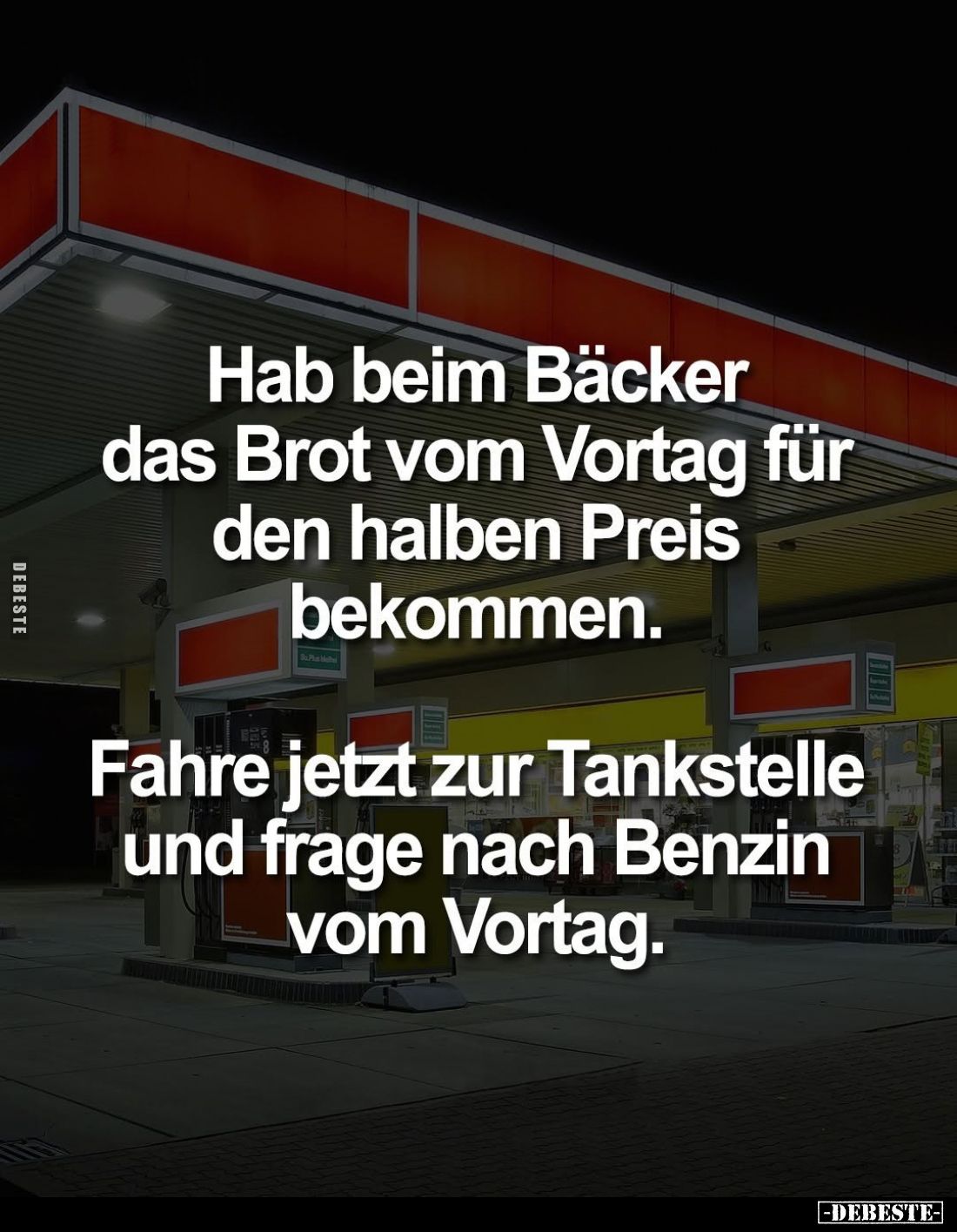 Hab beim Bäcker das Brot vom Vortag für den halben Preis bekommen.
Fahre jetzt zur Tankstelle und frage nach Benzin vom Vort...