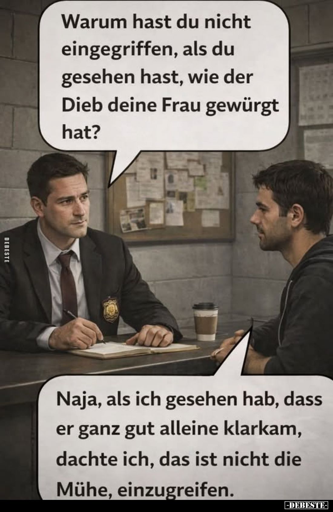 Warum hast du nicht eingegriffen, als du gesehen hast, wie der Dieb deine Frau gewürgt hat?
Naja, als ich gesehen hab, dass ...