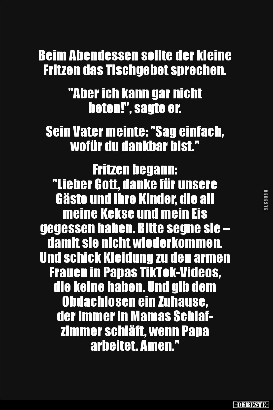 Beim Abendessen sollte der kleine Fritzen das Tischgebet sprechen. 


"Aber ich kann gar nicht 
beten!", sagte ...