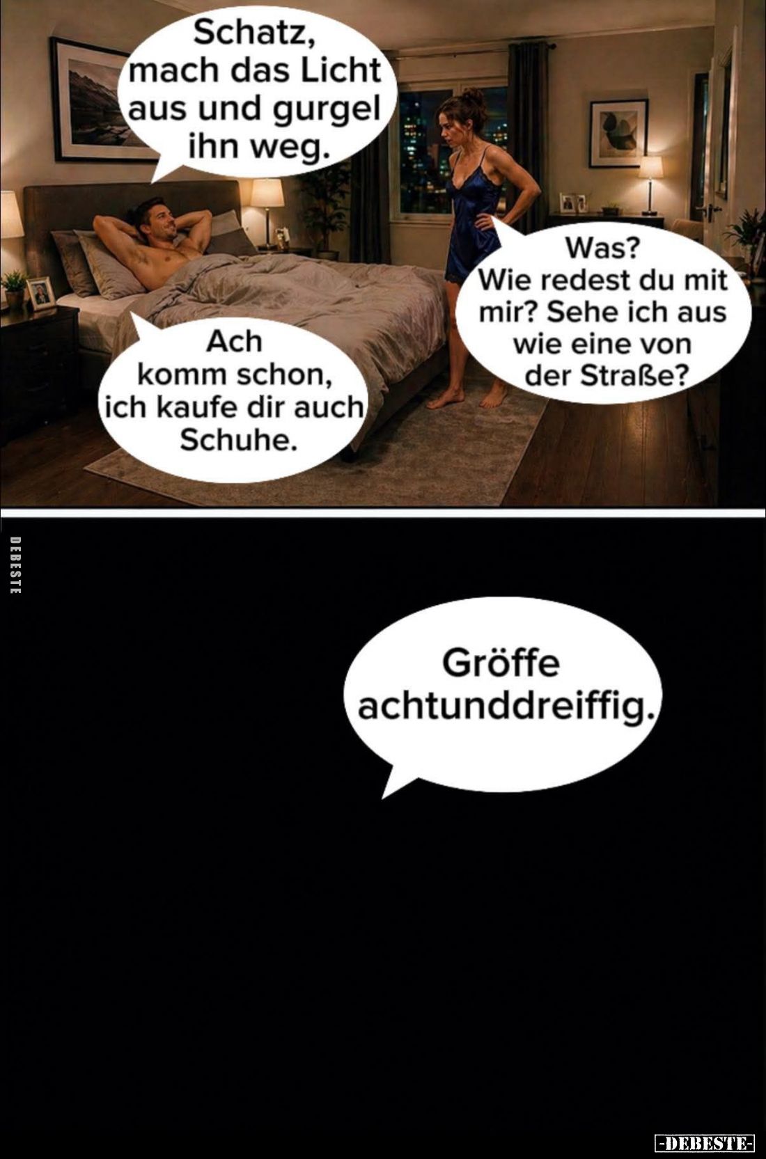 Schatz, mach das Licht aus und gurgel ihn weg. - Was?
Wie redest du mit mir? Sehe ich aus wie eine von der Straße? 
Ach kom...