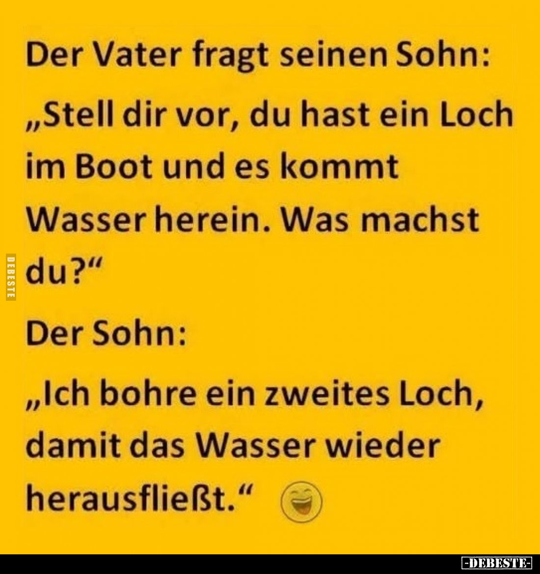 Der Vater fragt seinen Sohn:
„Stell dir vor, du hast ein Loch im Boot und es kommt Wasser herein. Was machst du?"
Der ...