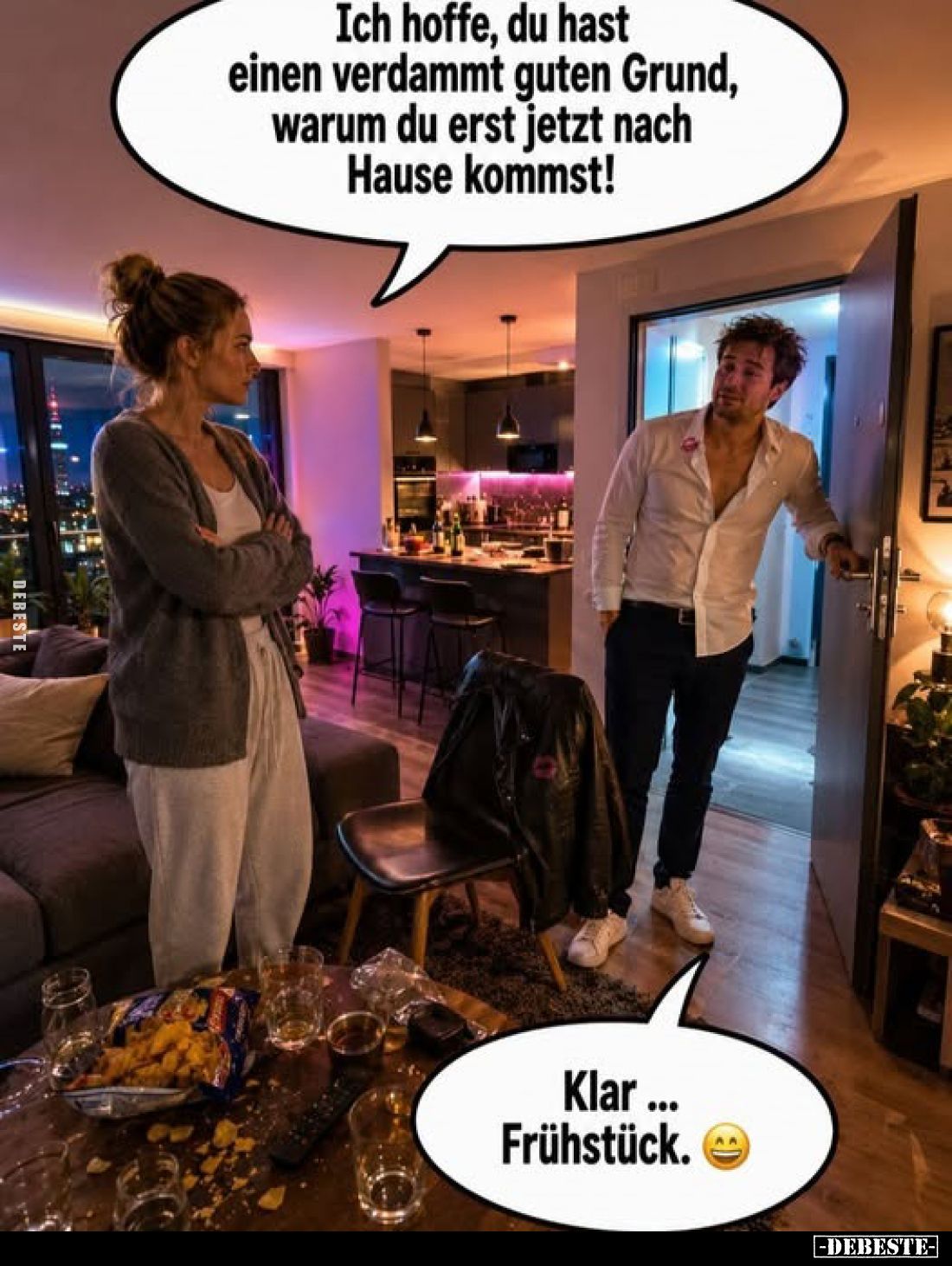 Ich hoffe, du hast einen verdammt guten Grund, warum du erst jetzt nach Hause kommst!

Klar ... Frühstück.