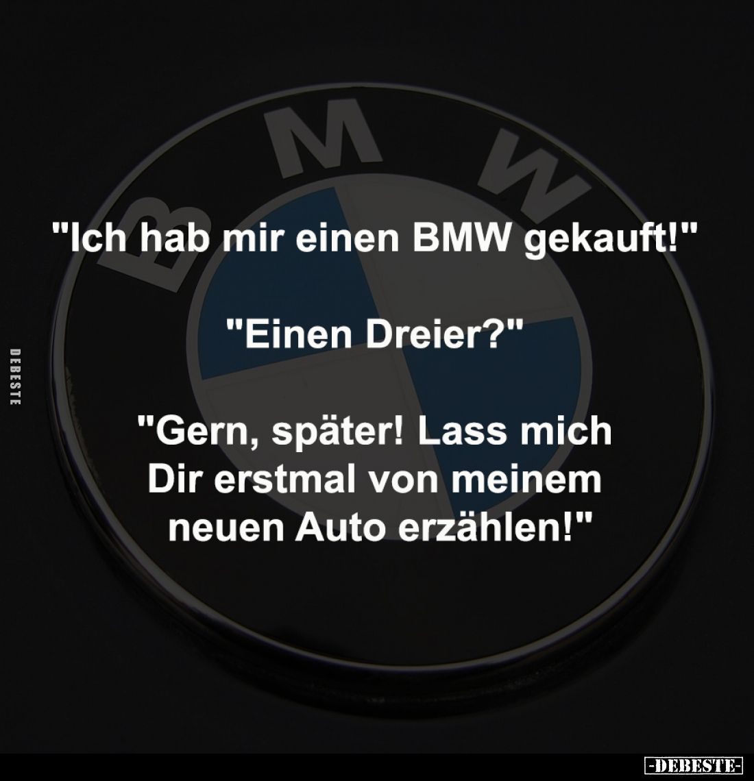 "Ich hab mir einen BMW gekauft!" 
-
"Einen Dreier?" 
-
"Gern, später! Lass mich 
Dir erstmal vo...