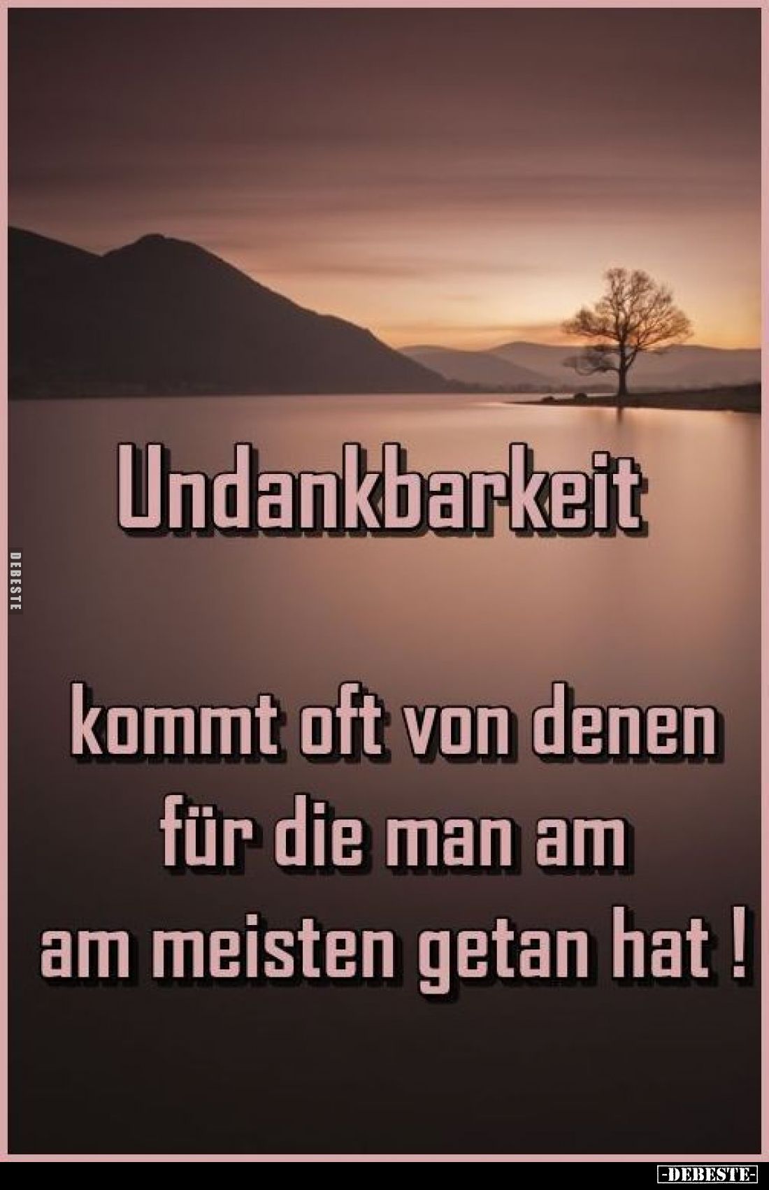 Undankbarkeit
kommt oft von denen für die man am am meisten getan hat!