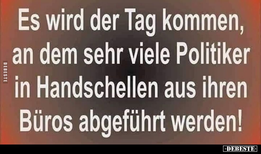 Es wird der Tag kommen, an dem sehr viele Politiker in Handschellen aus ihren Büros abgeführt werden!