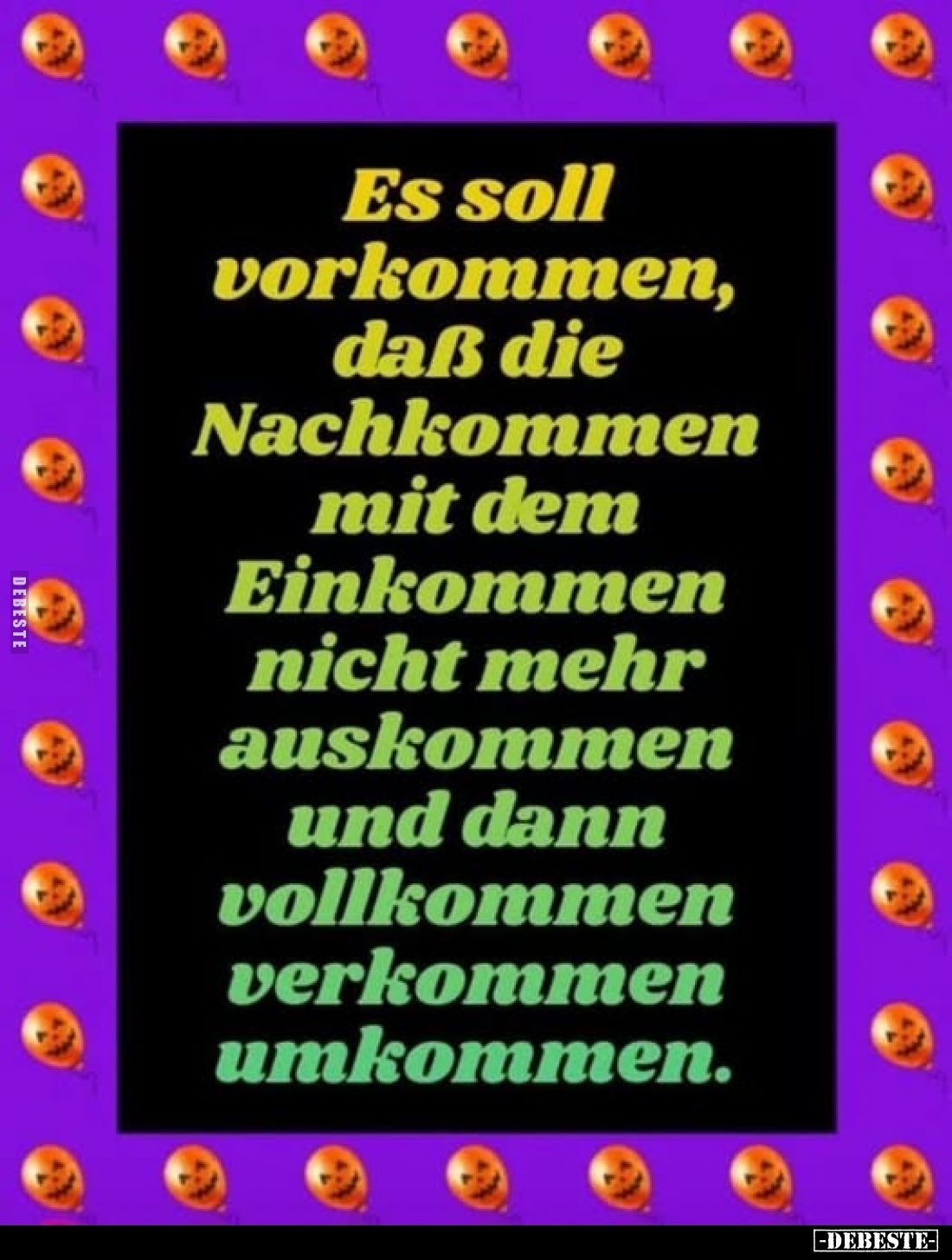 Es soll vorkommen, daß die Nachkommen mit dem Einkommen nicht mehr auskommen und dann vollkommen verkommen umkommen.