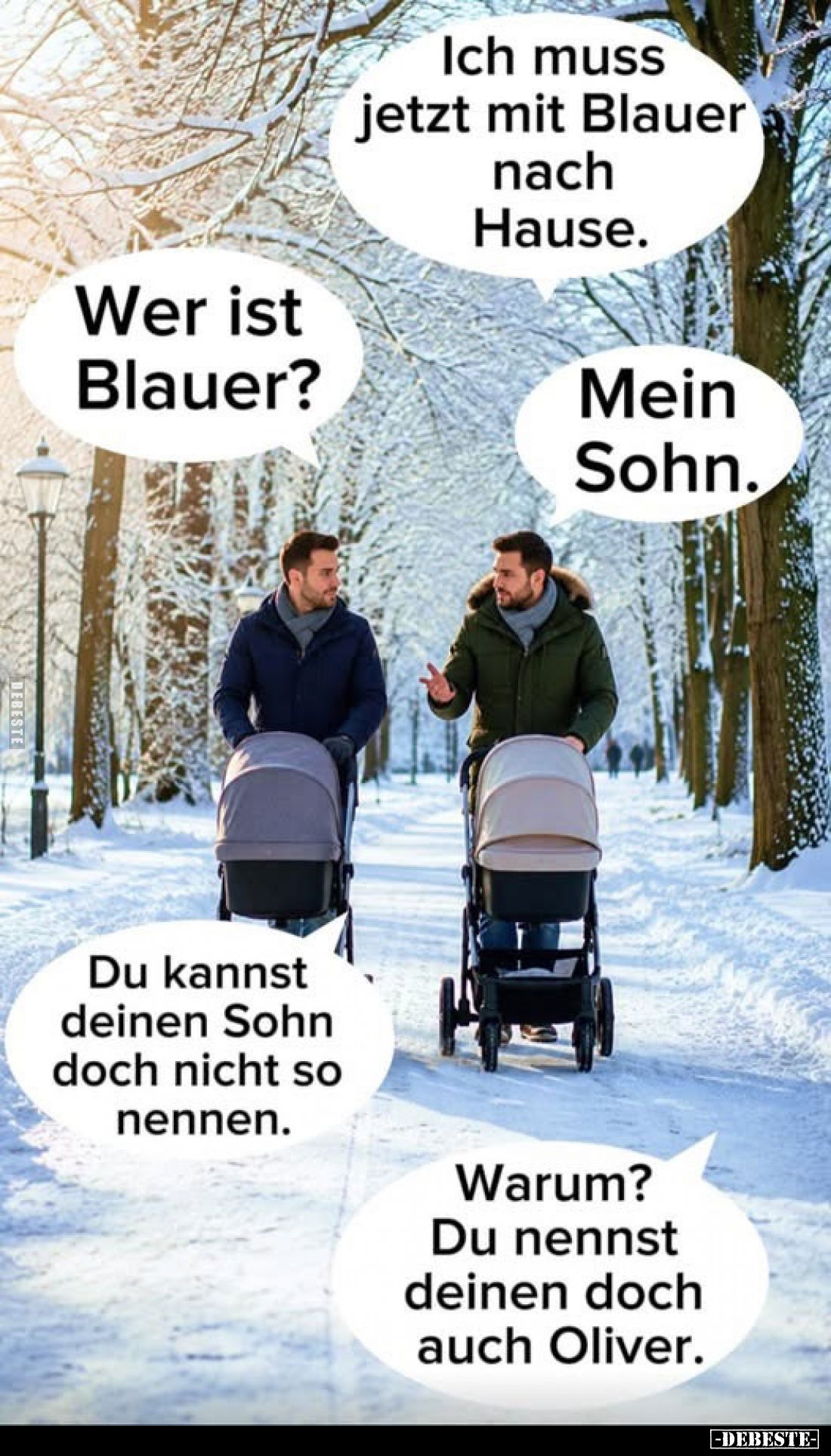 Ich muss jetzt mit Blauer nach Hause.
-
Wer ist Blauer?
-
Mein Sohn.
-
Du kannst deinen Sohn doch nicht so nennen.
-
...