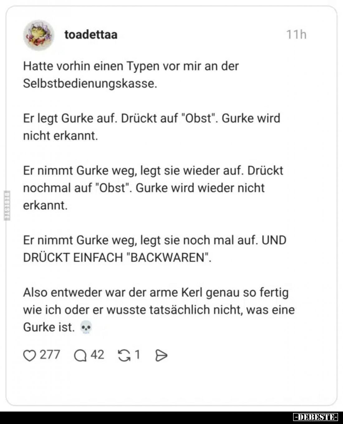 Hatte vorhin einen Typen vor mir an der Selbstbedienungskasse.

Er legt Gurke auf. Drückt auf "Obst". Gurke wird ...
