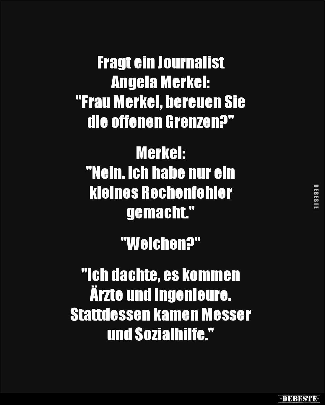 Fragt ein Journalist 
Angela Merkel: 
"Frau Merkel, bereuen Sie 
die offenen Grenzen?" 


Merkel: 
"Nei...