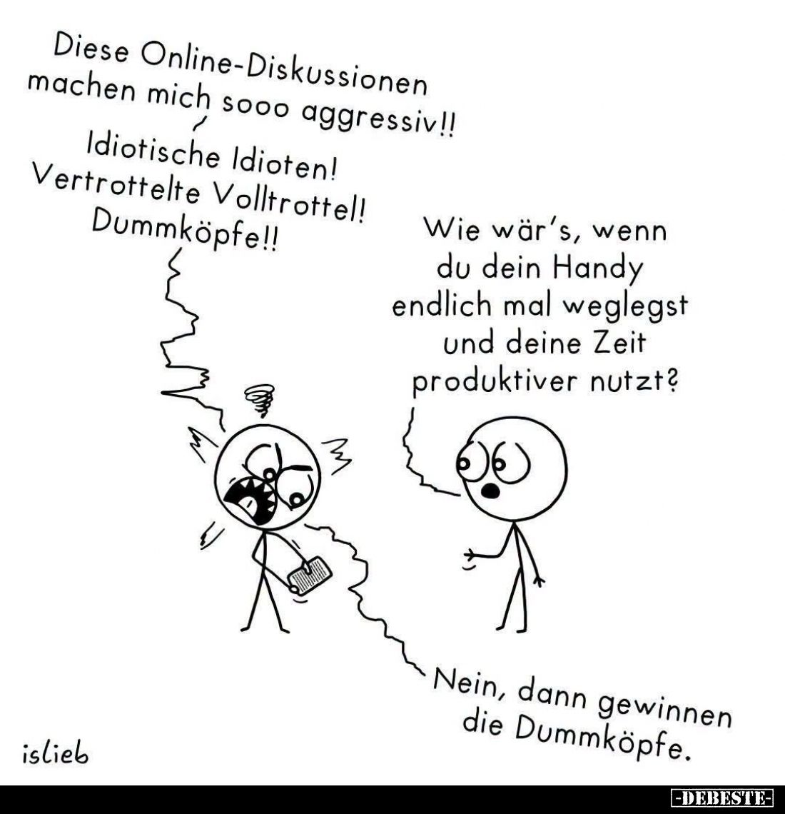 Diese Online-Diskussionen machen mich sooo aggressiv!!
Idiotische Idioten!
Vertrottelte Volltrottel!
Dummköpfe!!
- Wie wä...