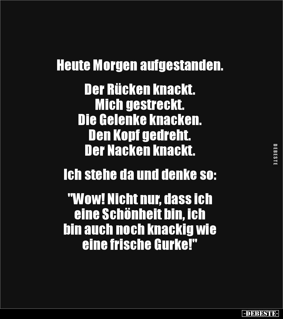 Heute Morgen aufgestanden.
Der Rücken knackt.
Mich gestreckt.
Die Gelenke knacken.
Den Kopf gedreht.
Der Nacken kn...