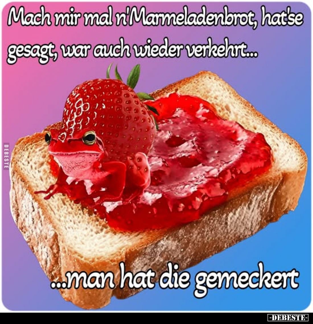Mach mir mal n'Marmeladenbrot, hat'se gesagt, war auch wieder verkehrt...
...man hat die gemeckert