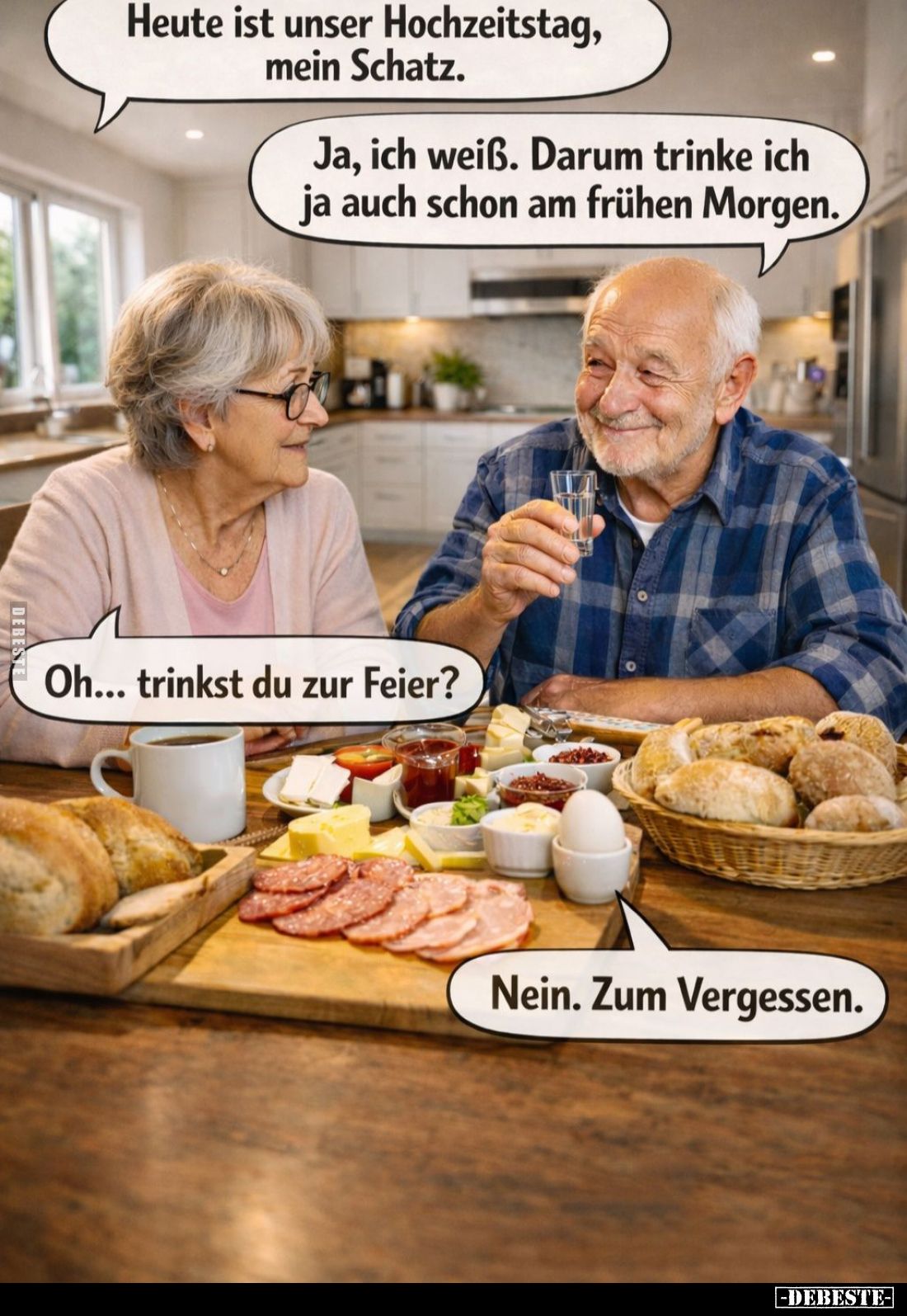 Heute ist unser Hochzeitstag, mein Schatz. -
Ja, ich weiß. Darum trinke ich ja auch schon am frühen Morgen. -
Oh... trinkst...
